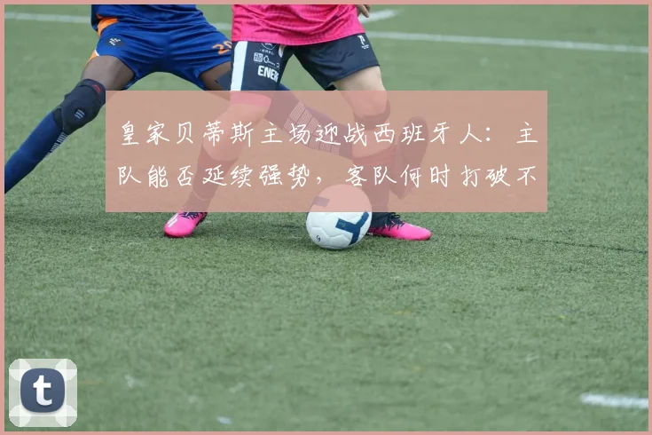 皇家贝蒂斯主场迎战西班牙人:主队能否延续强势,客队何时打破不胜僵局?