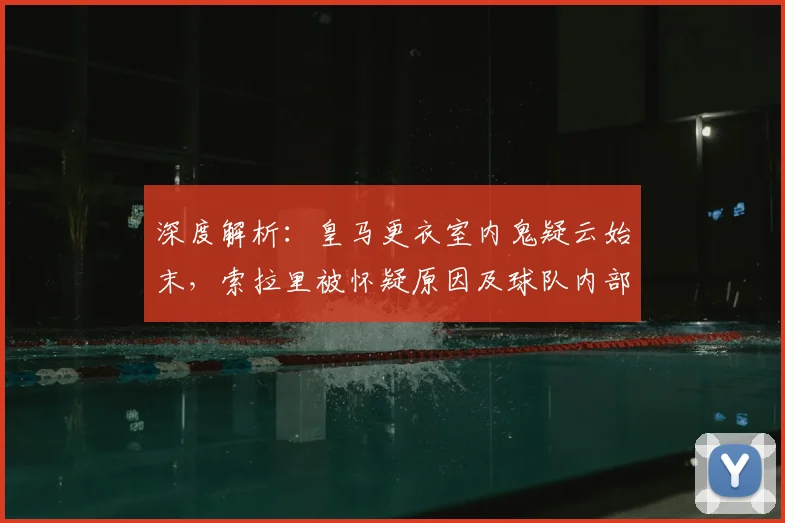 深度解析：皇马更衣室内鬼疑云始末，索拉里被怀疑原因及球队内部影响