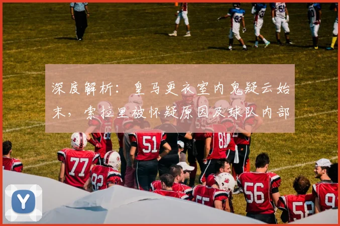 深度解析：皇马更衣室内鬼疑云始末，索拉里被怀疑原因及球队内部影响