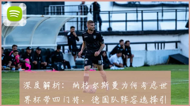 深度解析：纳格尔斯曼为何考虑世界杯带四门将，德国队阵容选择引热议
