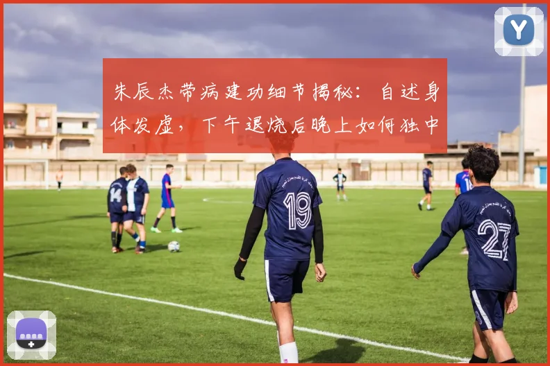 朱辰杰带病建功细节揭秘：自述身体发虚，下午退烧后晚上如何独中两元？附球员带病保持状态方法