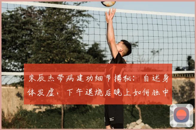 朱辰杰带病建功细节揭秘:自述身体发虚,下午退烧后晚上如何独中两元?附球员带病保持状态方法
