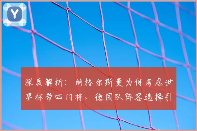 深度解析:纳格尔斯曼为何考虑世界杯带四门将,德国队阵容选择引热议