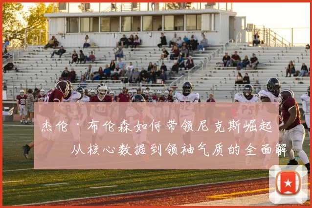 杰伦·布伦森如何带领尼克斯崛起?从核心数据到领袖气质的全面解析