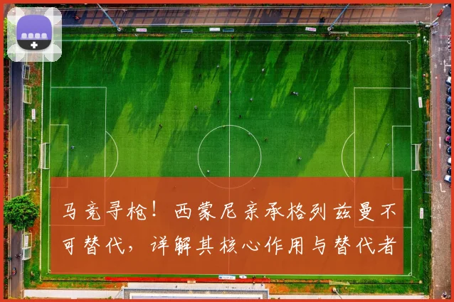 马竞寻枪!西蒙尼亲承格列兹曼不可替代,详解其核心作用与替代者难觅困局