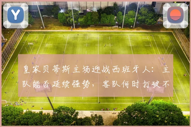 皇家贝蒂斯主场迎战西班牙人：主队能否延续强势，客队何时打破不胜僵局？