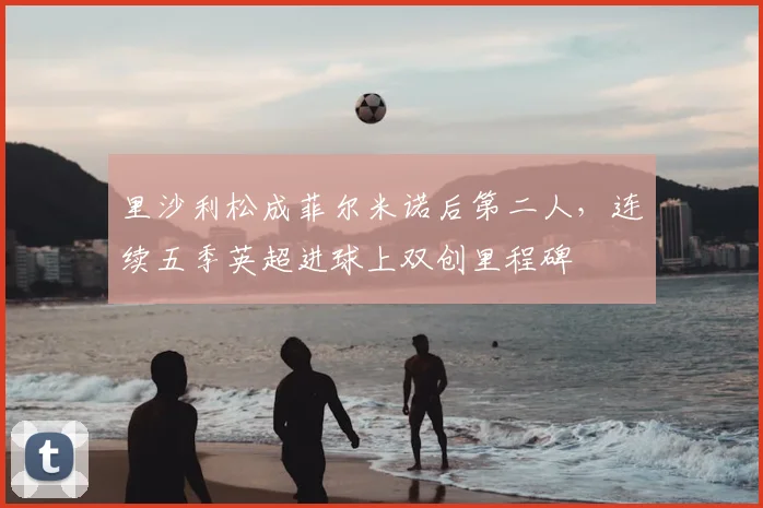 里沙利松成菲尔米诺后第二人,连续五季英超进球上双创里程碑