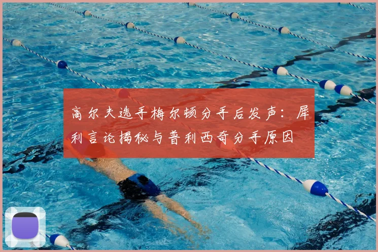 高尔夫选手梅尔顿分手后发声：犀利言论揭秘与普利西奇分手原因